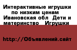 Интерактивные игрушки по низким ценам - Ивановская обл. Дети и материнство » Игрушки   